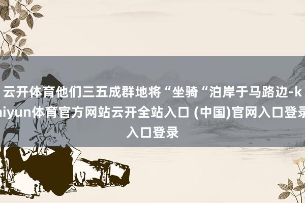 云开体育他们三五成群地将“坐骑“泊岸于马路边-kaiyun体育官方网站云开全站入口 (中国)官网入口登录