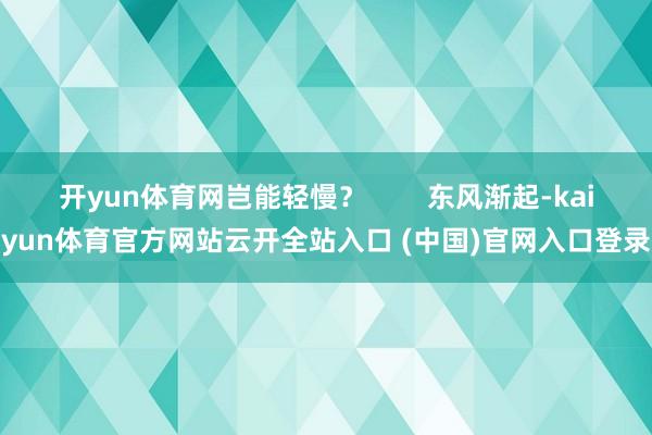 开yun体育网岂能轻慢？        东风渐起-kaiyun体育官方网站云开全站入口 (中国)官网入口登录