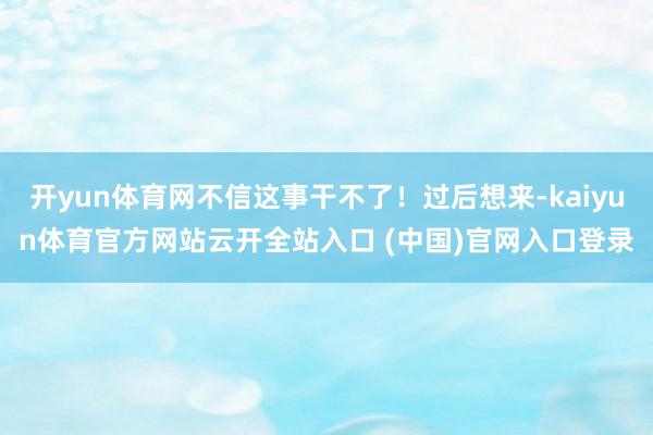 开yun体育网不信这事干不了！过后想来-kaiyun体育官方网站云开全站入口 (中国)官网入口登录