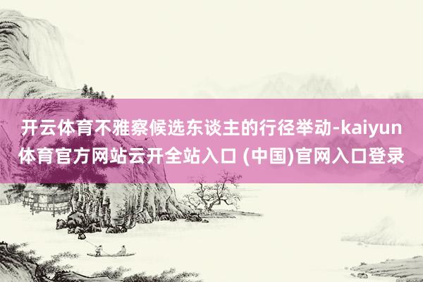 开云体育不雅察候选东谈主的行径举动-kaiyun体育官方网站云开全站入口 (中国)官网入口登录