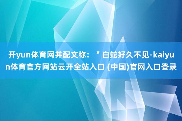 开yun体育网并配文称：＂白蛇好久不见-kaiyun体育官方网站云开全站入口 (中国)官网入口登录