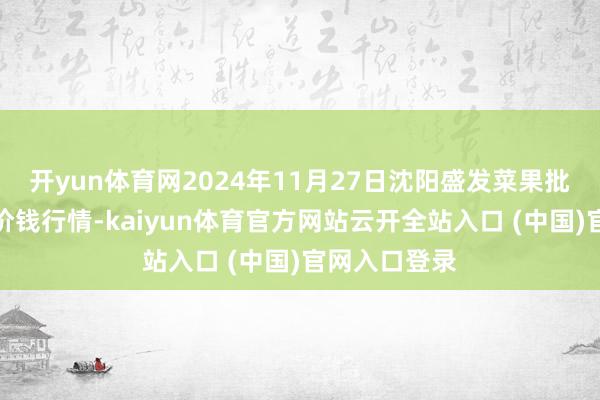 开yun体育网2024年11月27日沈阳盛发菜果批发有限公司价钱行情-kaiyun体育官方网站云开全站入口 (中国)官网入口登录