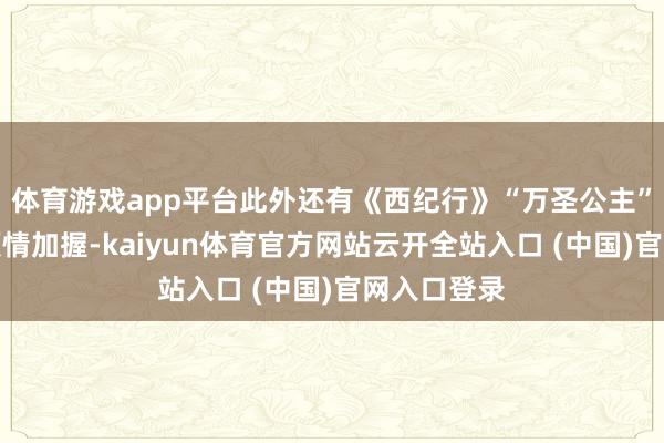 体育游戏app平台此外还有《西纪行》“万圣公主”张青老诚倾情加握-kaiyun体育官方网站云开全站入口 (中国)官网入口登录
