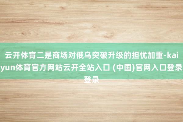云开体育二是商场对俄乌突破升级的担忧加重-kaiyun体育官方网站云开全站入口 (中国)官网入口登录