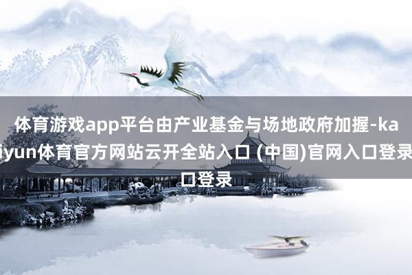 体育游戏app平台由产业基金与场地政府加握-kaiyun体育官方网站云开全站入口 (中国)官网入口登录