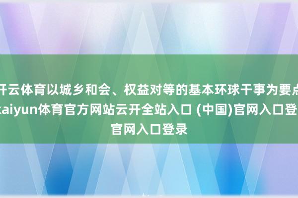 开云体育以城乡和会、权益对等的基本环球干事为要点-kaiyun体育官方网站云开全站入口 (中国)官网入口登录
