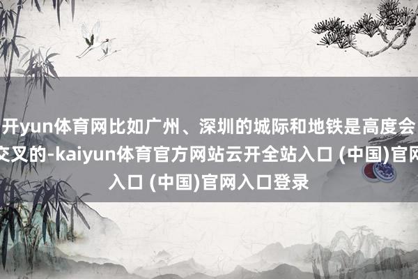 开yun体育网比如广州、深圳的城际和地铁是高度会通、高度交叉的-kaiyun体育官方网站云开全站入口 (中国)官网入口登录