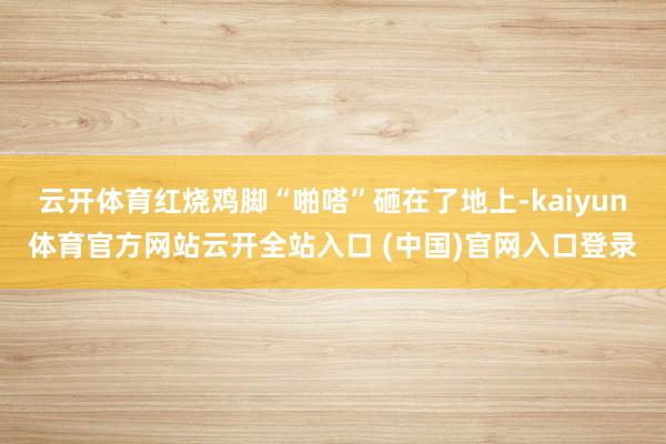 云开体育红烧鸡脚“啪嗒”砸在了地上-kaiyun体育官方网站云开全站入口 (中国)官网入口登录