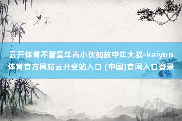 云开体育不管是年青小伙如故中年大叔-kaiyun体育官方网站云开全站入口 (中国)官网入口登录