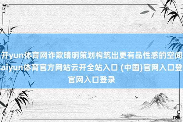 开yun体育网诈欺晴明策划构筑出更有品性感的空间-kaiyun体育官方网站云开全站入口 (中国)官网入口登录