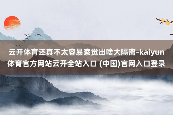 云开体育还真不太容易察觉出啥大隔离-kaiyun体育官方网站云开全站入口 (中国)官网入口登录