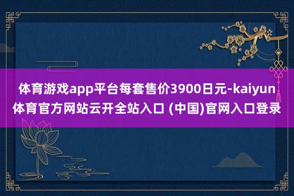 体育游戏app平台每套售价3900日元-kaiyun体育官方网站云开全站入口 (中国)官网入口登录