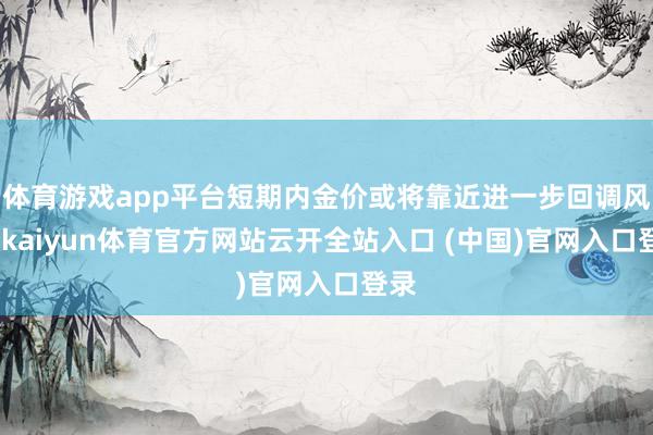 体育游戏app平台短期内金价或将靠近进一步回调风险-kaiyun体育官方网站云开全站入口 (中国)官网入口登录