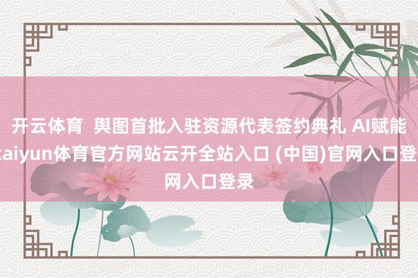 开云体育  舆图首批入驻资源代表签约典礼 AI赋能-kaiyun体育官方网站云开全站入口 (中国)官网入口登录