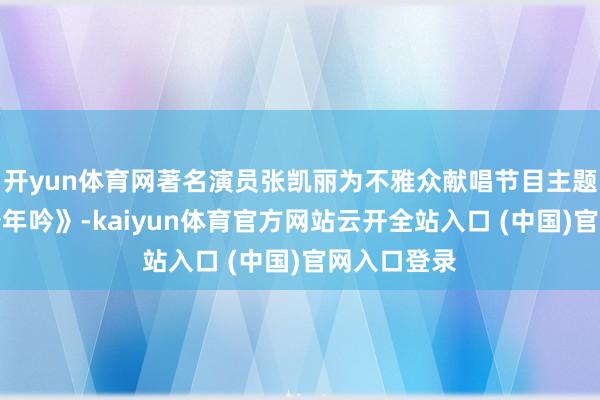 开yun体育网著名演员张凯丽为不雅众献唱节目主题曲《长虹少年吟》-kaiyun体育官方网站云开全站入口 (中国)官网入口登录