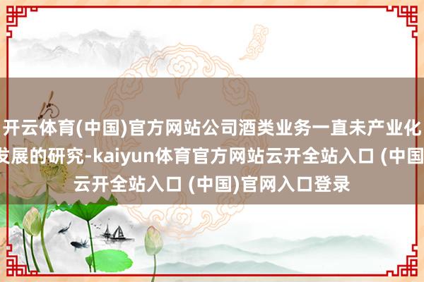 开云体育(中国)官方网站公司酒类业务一直未产业化也暂无进一步发展的研究-kaiyun体育官方网站云开全站入口 (中国)官网入口登录