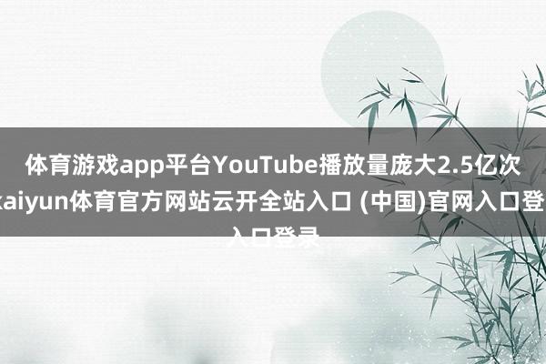 体育游戏app平台YouTube播放量庞大2.5亿次-kaiyun体育官方网站云开全站入口 (中国)官网入口登录
