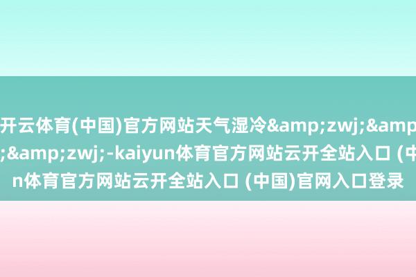 开云体育(中国)官方网站天气湿冷&zwj;&zwj;&zwj;&zwj;-kaiyun体育官方网站云开全站入口 (中国)官网入口登录