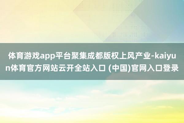 体育游戏app平台聚集成都版权上风产业-kaiyun体育官方网站云开全站入口 (中国)官网入口登录