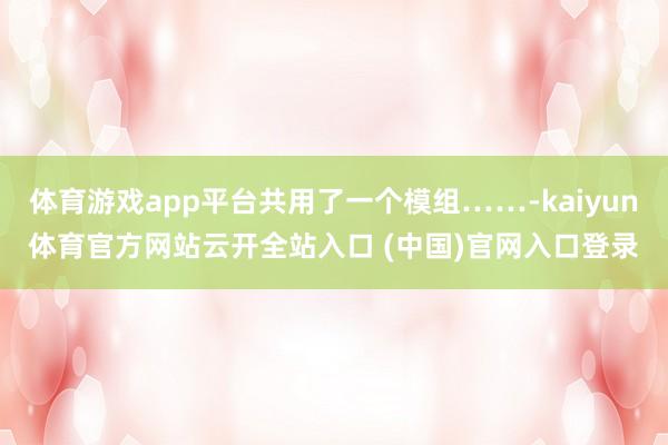 体育游戏app平台共用了一个模组……-kaiyun体育官方网站云开全站入口 (中国)官网入口登录