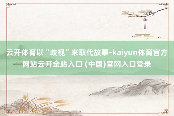 云开体育以“歧视”来取代故事-kaiyun体育官方网站云开全站入口 (中国)官网入口登录