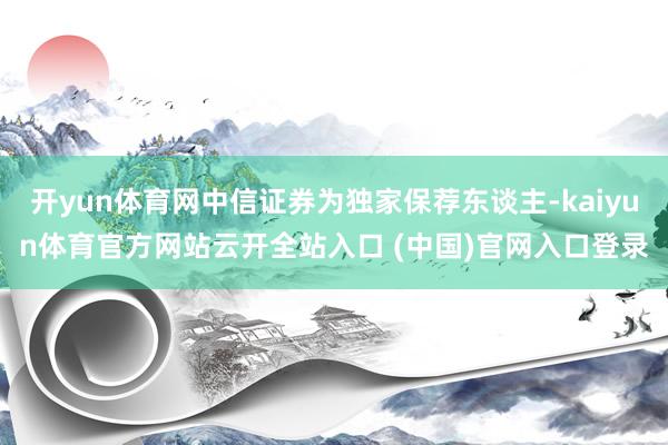 开yun体育网中信证券为独家保荐东谈主-kaiyun体育官方网站云开全站入口 (中国)官网入口登录