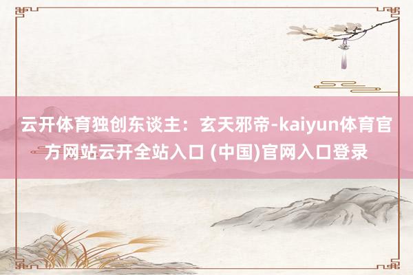 云开体育独创东谈主：玄天邪帝-kaiyun体育官方网站云开全站入口 (中国)官网入口登录