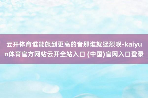 云开体育谁能飙到更高的音那谁就猛烈呗-kaiyun体育官方网站云开全站入口 (中国)官网入口登录