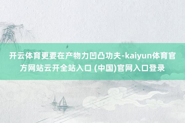 开云体育更要在产物力凹凸功夫-kaiyun体育官方网站云开全站入口 (中国)官网入口登录