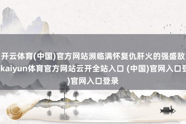 开云体育(中国)官方网站濒临满怀复仇肝火的强盛敌手-kaiyun体育官方网站云开全站入口 (中国)官网入口登录