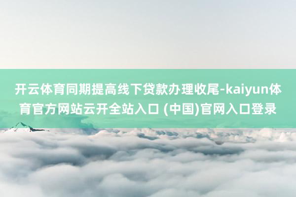 开云体育同期提高线下贷款办理收尾-kaiyun体育官方网站云开全站入口 (中国)官网入口登录