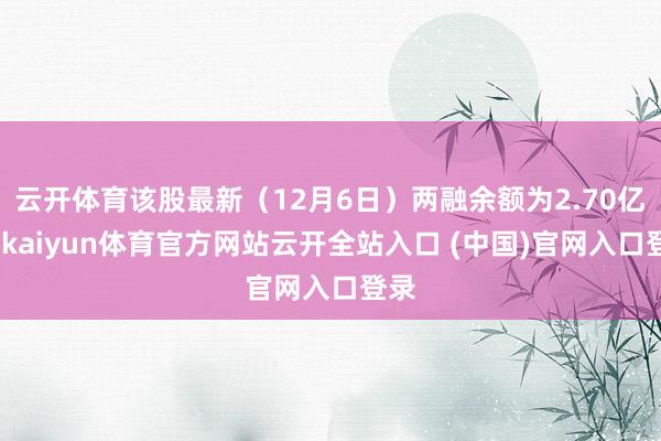 云开体育该股最新（12月6日）两融余额为2.70亿元-kaiyun体育官方网站云开全站入口 (中国)官网入口登录