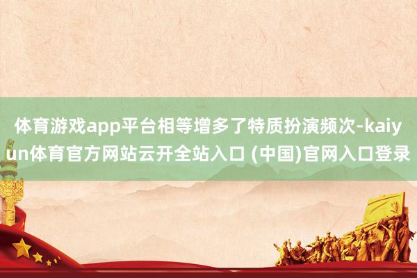 体育游戏app平台相等增多了特质扮演频次-kaiyun体育官方网站云开全站入口 (中国)官网入口登录