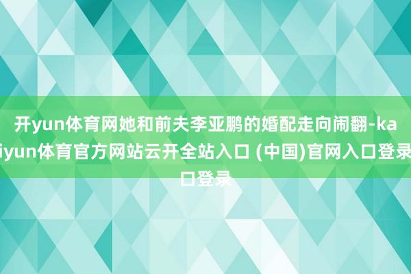 开yun体育网她和前夫李亚鹏的婚配走向闹翻-kaiyun体育官方网站云开全站入口 (中国)官网入口登录