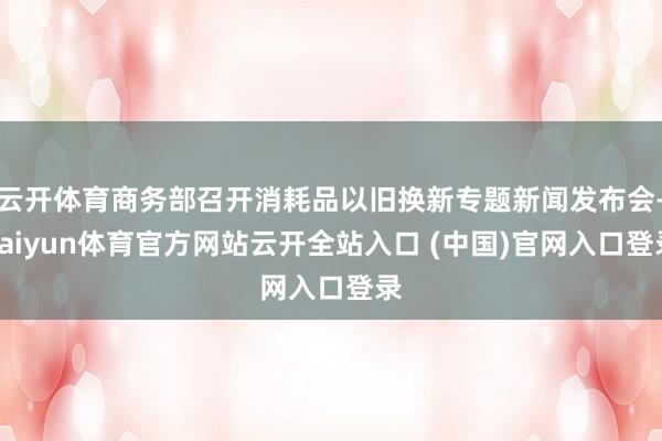 云开体育商务部召开消耗品以旧换新专题新闻发布会-kaiyun体育官方网站云开全站入口 (中国)官网入口登录