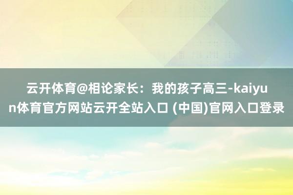 云开体育@相论　　家长：　　我的孩子高三-kaiyun体育官方网站云开全站入口 (中国)官网入口登录