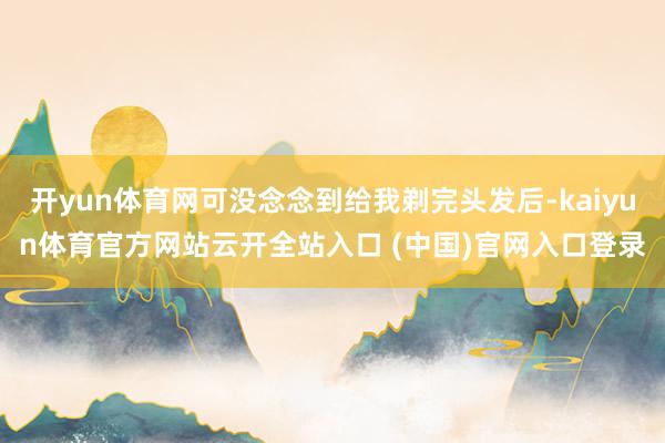 开yun体育网可没念念到给我剃完头发后-kaiyun体育官方网站云开全站入口 (中国)官网入口登录