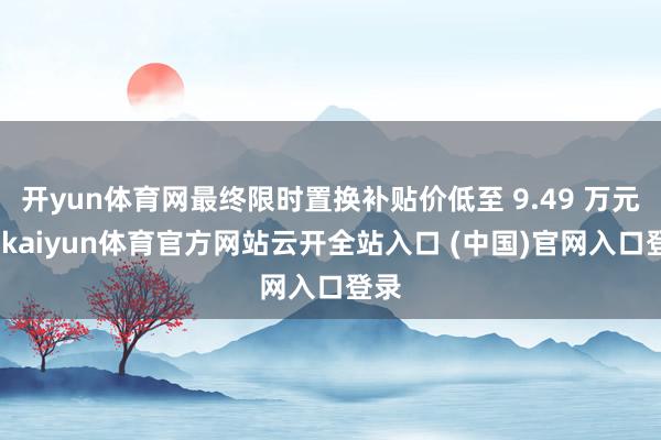 开yun体育网最终限时置换补贴价低至 9.49 万元起-kaiyun体育官方网站云开全站入口 (中国)官网入口登录