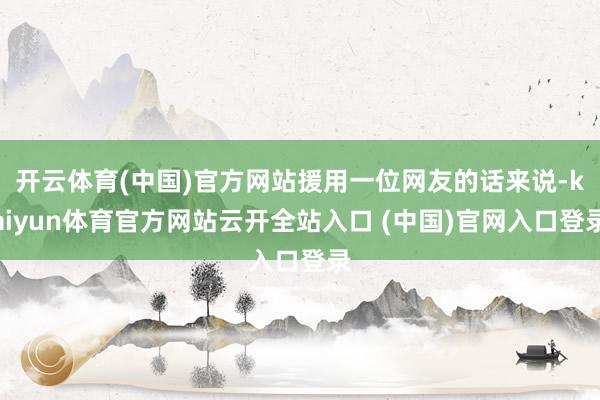 开云体育(中国)官方网站援用一位网友的话来说-kaiyun体育官方网站云开全站入口 (中国)官网入口登录
