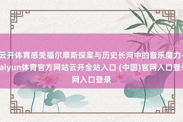 云开体育感受福尔摩斯探案与历史长河中的音乐魔力-kaiyun体育官方网站云开全站入口 (中国)官网入口登录
