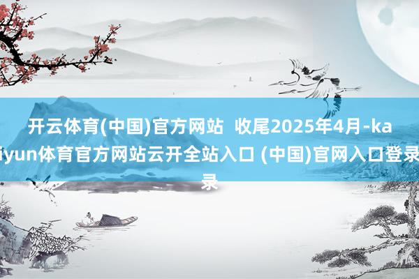 开云体育(中国)官方网站  收尾2025年4月-kaiyun体育官方网站云开全站入口 (中国)官网入口登录