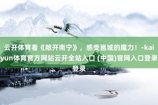 云开体育看《敞开南宁》，感受邕城的魔力！-kaiyun体育官方网站云开全站入口 (中国)官网入口登录