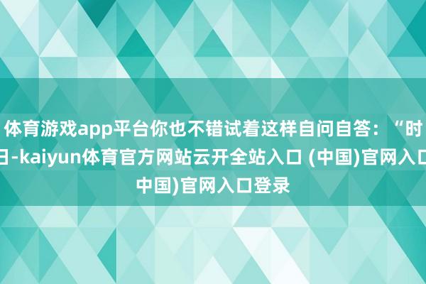 体育游戏app平台你也不错试着这样自问自答：“时于本日-kaiyun体育官方网站云开全站入口 (中国)官网入口登录