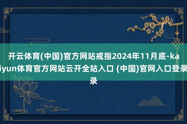 开云体育(中国)官方网站戒指2024年11月底-kaiyun体育官方网站云开全站入口 (中国)官网入口登录