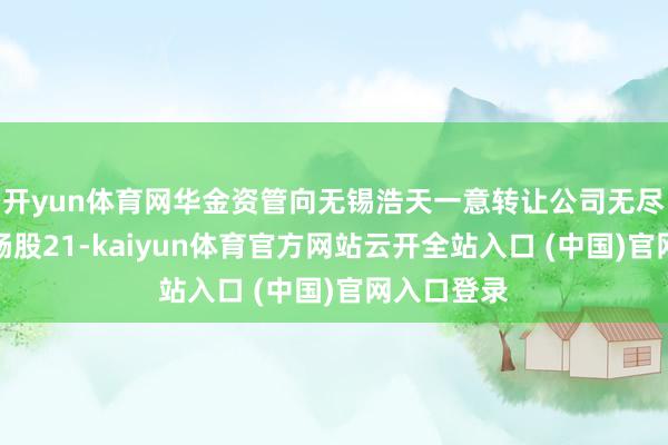 开yun体育网华金资管向无锡浩天一意转让公司无尽售条款流畅股21-kaiyun体育官方网站云开全站入口 (中国)官网入口登录