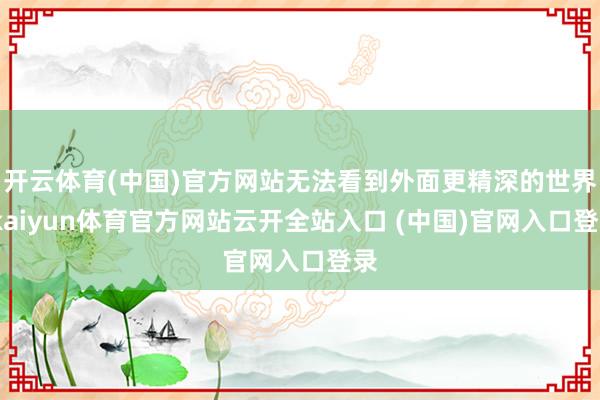 开云体育(中国)官方网站无法看到外面更精深的世界-kaiyun体育官方网站云开全站入口 (中国)官网入口登录