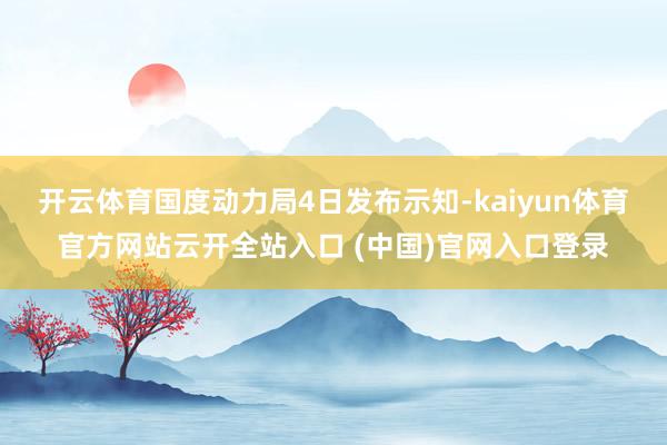 开云体育国度动力局4日发布示知-kaiyun体育官方网站云开全站入口 (中国)官网入口登录