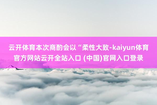 云开体育本次商酌会以“柔性大致-kaiyun体育官方网站云开全站入口 (中国)官网入口登录