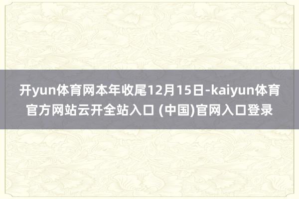 开yun体育网本年收尾12月15日-kaiyun体育官方网站云开全站入口 (中国)官网入口登录