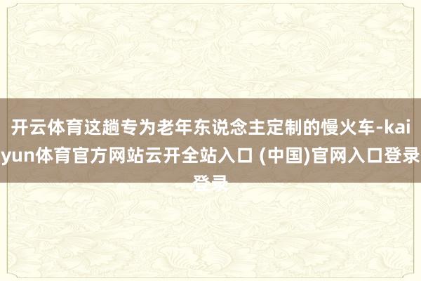 开云体育这趟专为老年东说念主定制的慢火车-kaiyun体育官方网站云开全站入口 (中国)官网入口登录